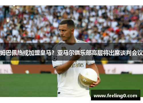 姆巴佩热或加盟皇马？亚马尔俱乐部高层将出席谈判会议
