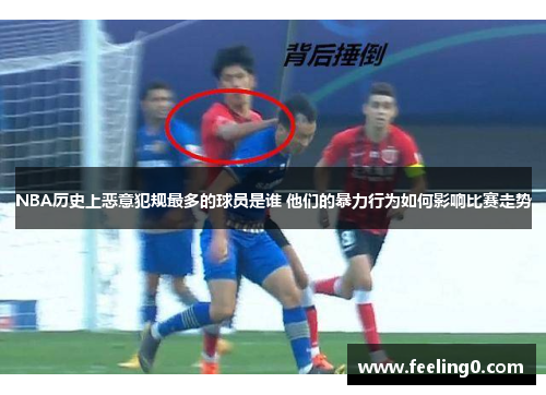 NBA历史上恶意犯规最多的球员是谁 他们的暴力行为如何影响比赛走势