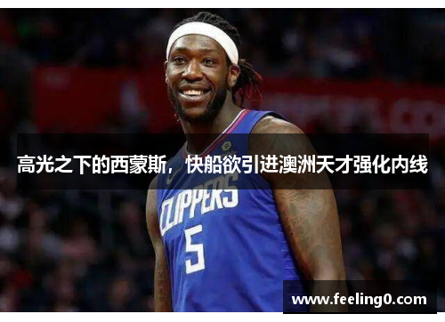 高光之下的西蒙斯，快船欲引进澳洲天才强化内线
